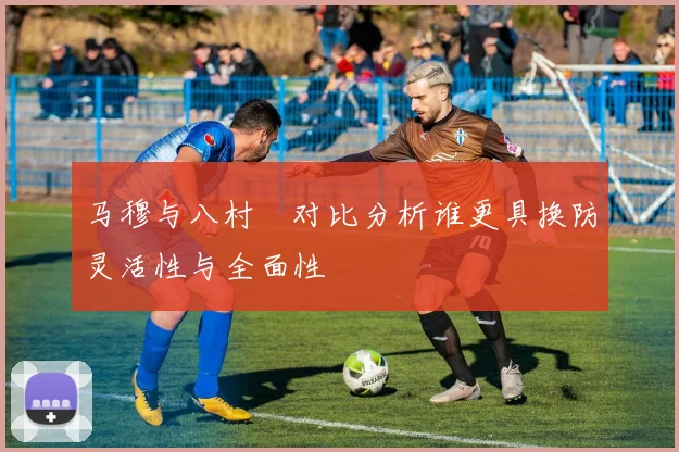 马穆与八村塁对比分析谁更具换防灵活性与全面性
