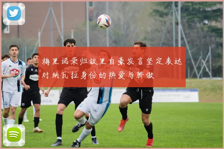 梅里诺荣归故里自豪发言坚定表达对纳瓦拉身份的热爱与骄傲