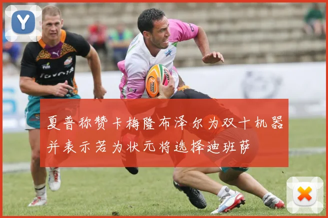 夏普称赞卡梅隆布泽尔为双十机器并表示若为状元将选择迪班萨