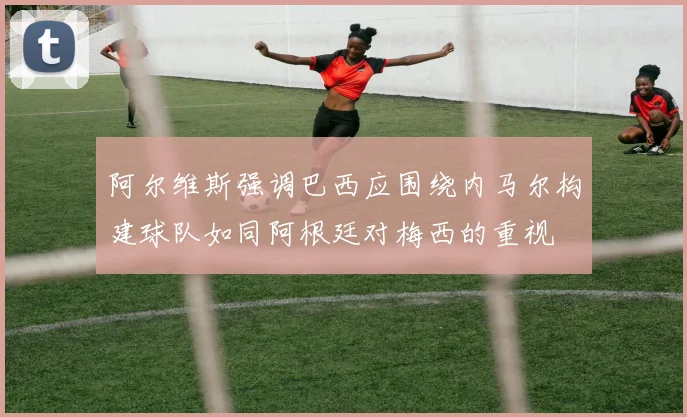 阿尔维斯强调巴西应围绕内马尔构建球队如同阿根廷对梅西的重视