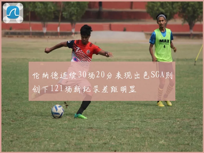 伦纳德连续30场20分表现出色SGA则创下121场新纪录差距明显