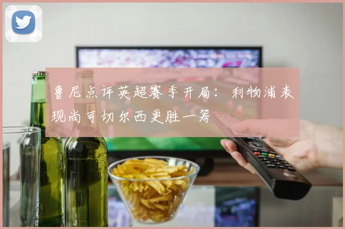 鲁尼点评英超赛季开局：利物浦表现尚可切尔西更胜一筹