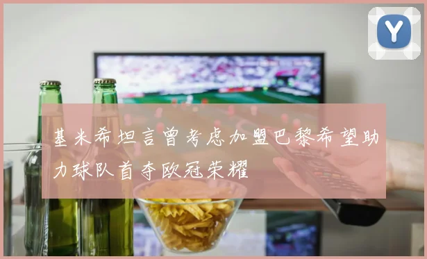 基米希坦言曾考虑加盟巴黎希望助力球队首夺欧冠荣耀