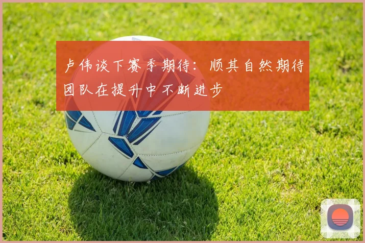 卢伟谈下赛季期待：顺其自然期待团队在提升中不断进步
