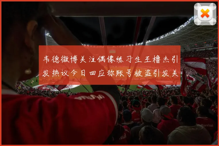 韦德微博关注偶像练习生王橹杰引发热议今日回应称账号被盗引发关注