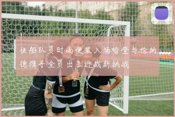 快船队员时尚便装入场哈登与伦纳德携手全员出击迎战新挑战