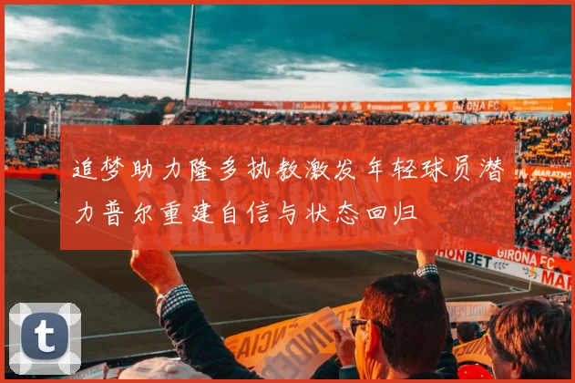 追梦助力隆多执教激发年轻球员潜力普尔重建自信与状态回归