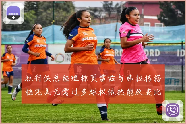 独行侠总经理称莫雷兹与弗拉格搭档完美无需过多球权依然能改变比赛局势