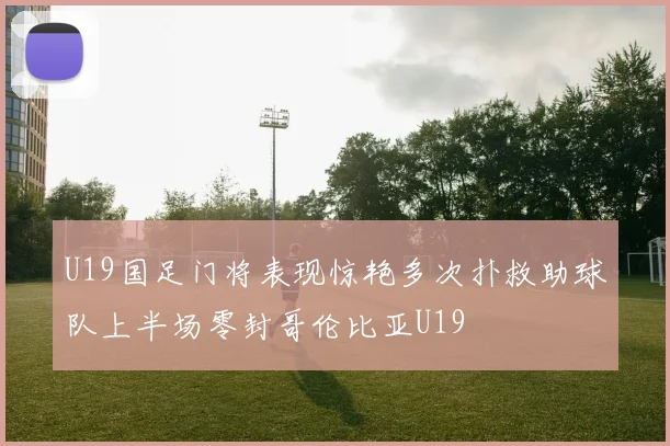 U19国足门将表现惊艳多次扑救助球队上半场零封哥伦比亚U19