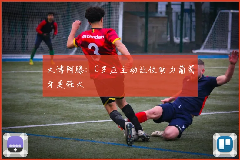 大博阿滕：C罗应主动让位助力葡萄牙更强大