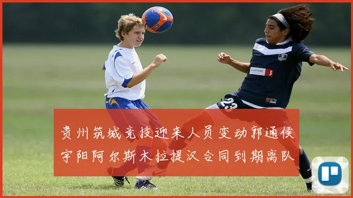 贵州筑城竞技迎来人员变动郭通侯宇阳阿尔斯木拉提汉合同到期离队