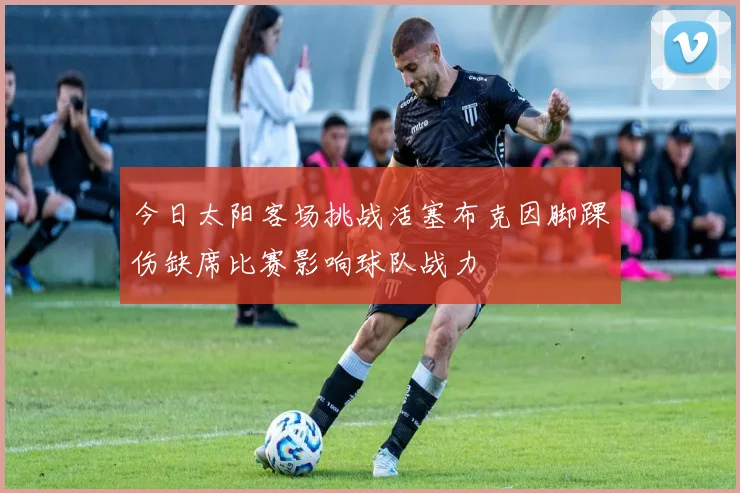 今日太阳客场挑战活塞布克因脚踝伤缺席比赛影响球队战力