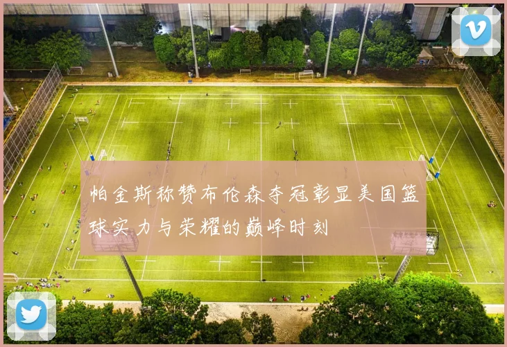 帕金斯称赞布伦森夺冠彰显美国篮球实力与荣耀的巅峰时刻