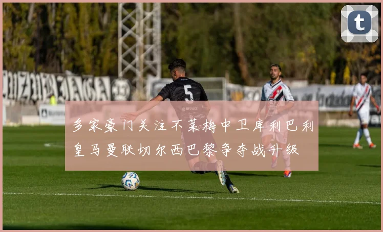 多家豪门关注不莱梅中卫库利巴利皇马曼联切尔西巴黎争夺战升级