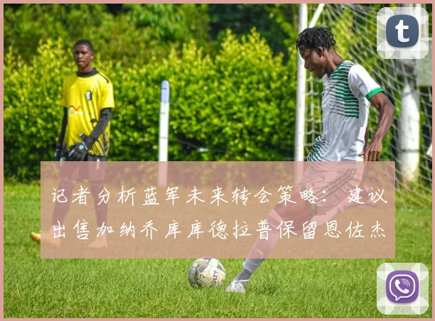 记者分析蓝军未来转会策略：建议出售加纳乔库库德拉普保留恩佐杰克逊